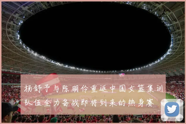 杨舒予与陈明伶重返中国女篮集训队伍全力备战即将到来的热身赛