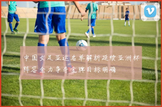 中国女足亚运名单解析延续亚洲杯阵容全力争夺金牌目标明确