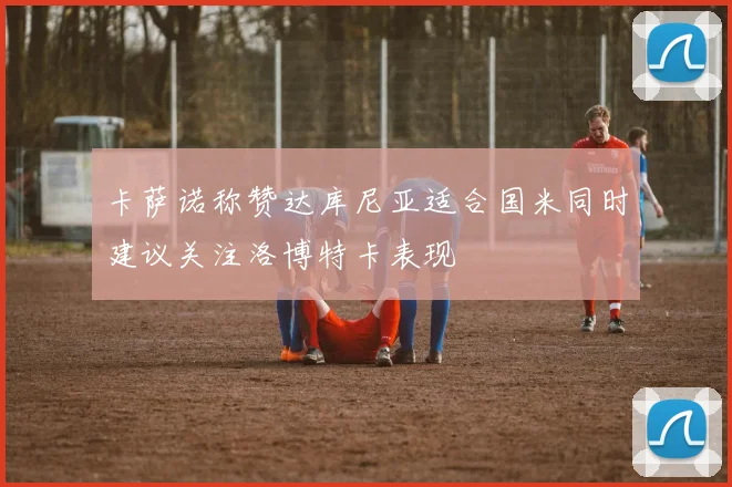 卡萨诺称赞达库尼亚适合国米同时建议关注洛博特卡表现