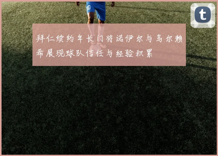 拜仁续约年长门将诺伊尔与乌尔赖希展现球队信任与经验积累