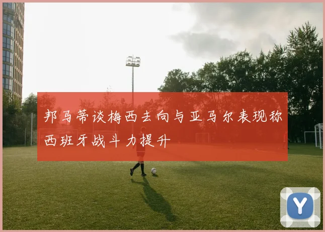 邦马蒂谈梅西去向与亚马尔表现称西班牙战斗力提升