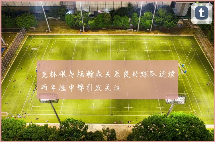 克林根与杨瀚森关系良好球队连续两年选中锋引发关注