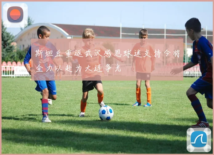 斯坦丘重返武汉感恩球迷支持今将全力以赴为大连争光