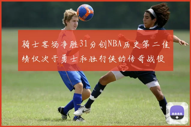 骑士客场净胜31分创NBA历史第二佳绩仅次于勇士和独行侠的传奇战役