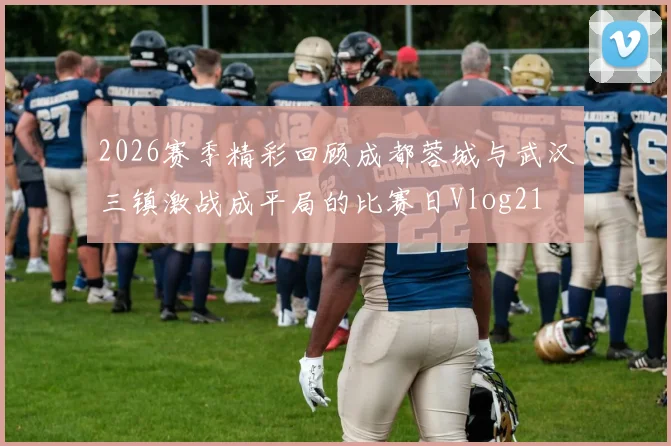 2026赛季精彩回顾成都蓉城与武汉三镇激战成平局的比赛日Vlog21