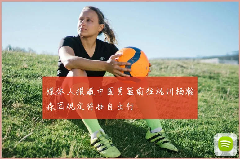 媒体人报道中国男篮前往杭州杨瀚森因规定将独自出行