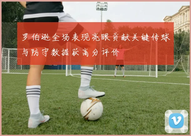 罗伯逊全场表现亮眼贡献关键传球与防守数据获高分评价