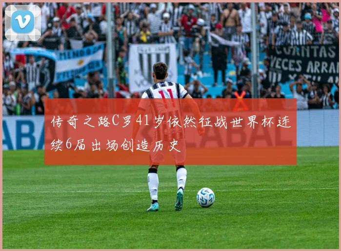 传奇之路C罗41岁依然征战世界杯连续6届出场创造历史