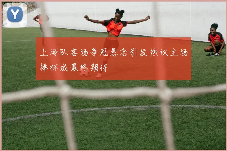 上海队客场争冠悬念引发热议主场捧杯成最终期待