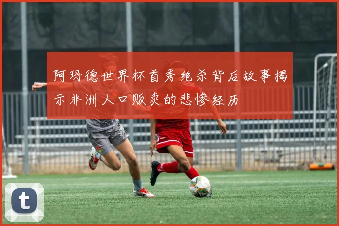 阿玛德世界杯首秀绝杀背后故事揭示非洲人口贩卖的悲惨经历
