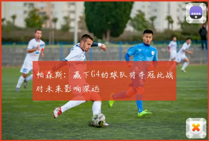 帕森斯：赢下G4的球队将夺冠此战对未来影响深远
