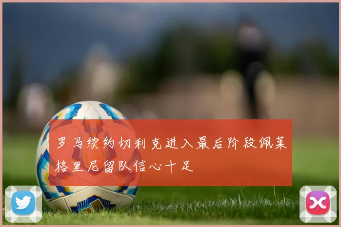 罗马续约切利克进入最后阶段佩莱格里尼留队信心十足