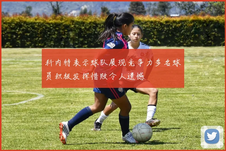 科内特表示球队展现竞争力多名球员积极发挥惜败令人遗憾