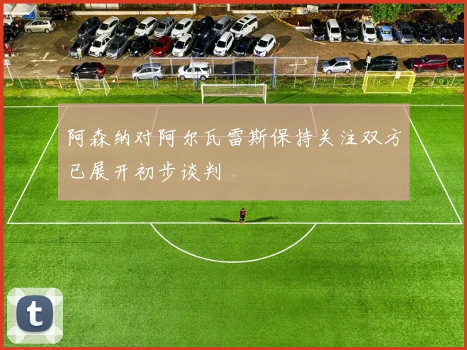 阿森纳对阿尔瓦雷斯保持关注双方已展开初步谈判