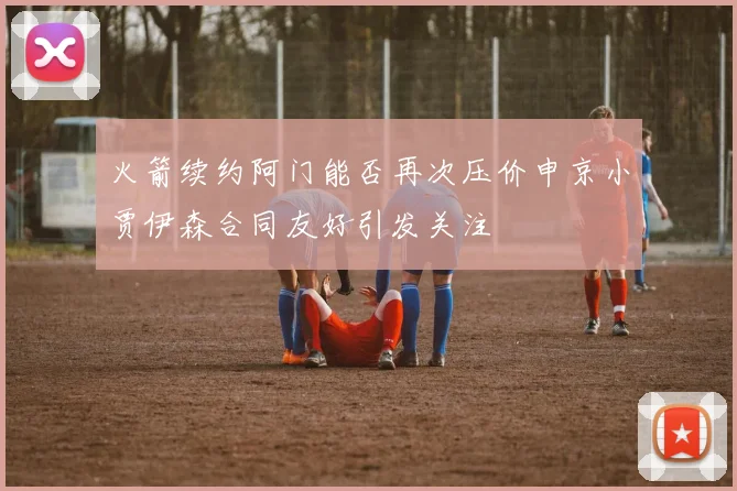 火箭续约阿门能否再次压价申京小贾伊森合同友好引发关注