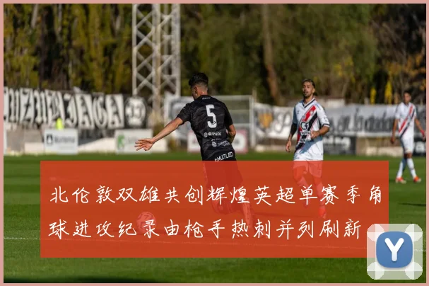 北伦敦双雄共创辉煌英超单赛季角球进攻纪录由枪手热刺并列刷新