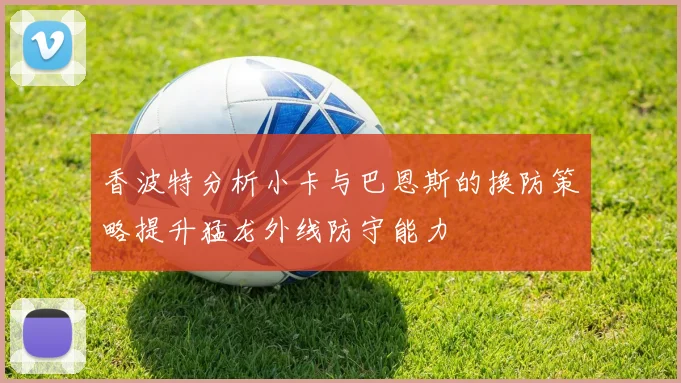 香波特分析小卡与巴恩斯的换防策略提升猛龙外线防守能力