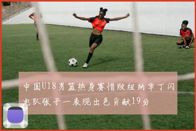 中国U18男篮热身赛惜败纽纳华丁闪电队张子一表现出色贡献19分