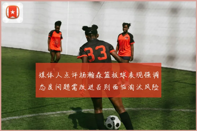 媒体人点评杨瀚森篮板球表现强调态度问题需改进否则面临淘汰风险