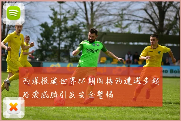 西媒报道世界杯期间梅西遭遇多起恐袭威胁引发安全警惕