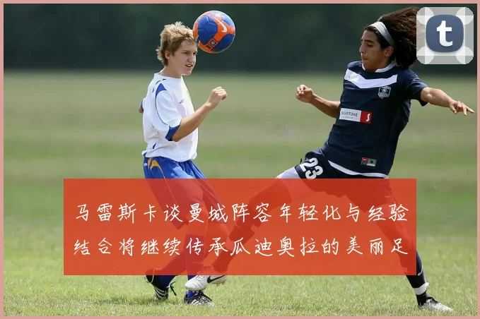 马雷斯卡谈曼城阵容年轻化与经验结合将继续传承瓜迪奥拉的美丽足球理念