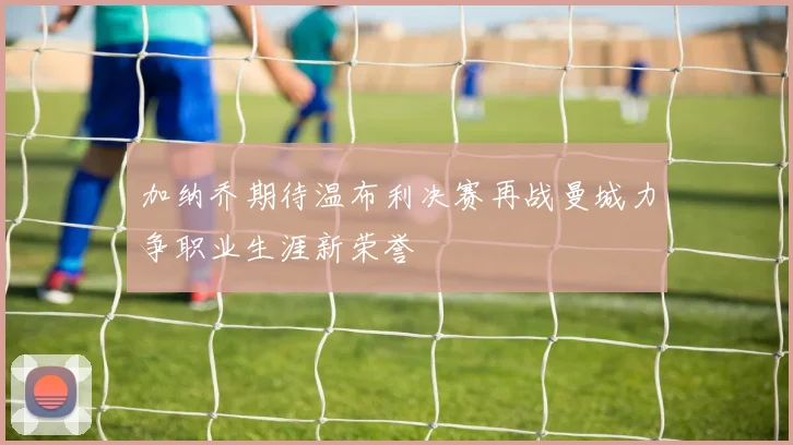 加纳乔期待温布利决赛再战曼城力争职业生涯新荣誉