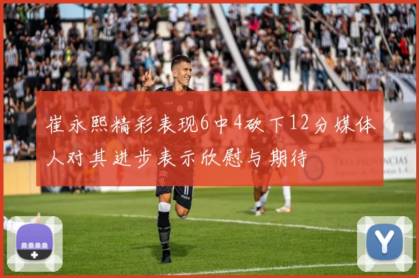 崔永熙精彩表现6中4砍下12分媒体人对其进步表示欣慰与期待