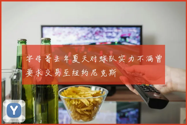 字母哥去年夏天对球队实力不满曾要求交易至纽约尼克斯