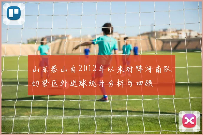 山东泰山自2012年以来对阵河南队的禁区外进球统计分析与回顾