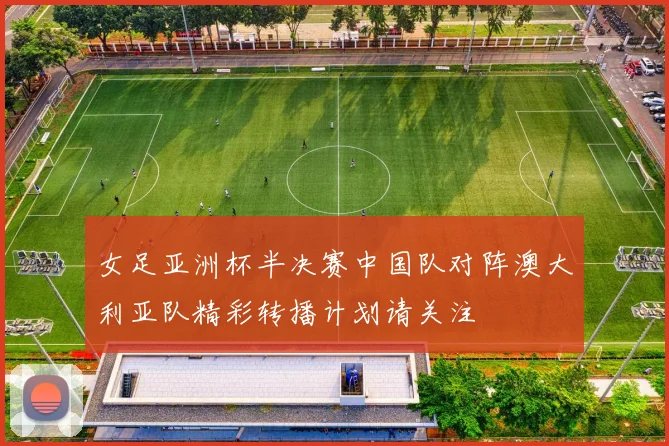 女足亚洲杯半决赛中国队对阵澳大利亚队精彩转播计划请关注