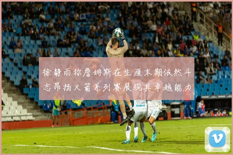 徐静雨称詹姆斯在生涯末期依然斗志昂扬火箭系列赛展现其卓越能力
