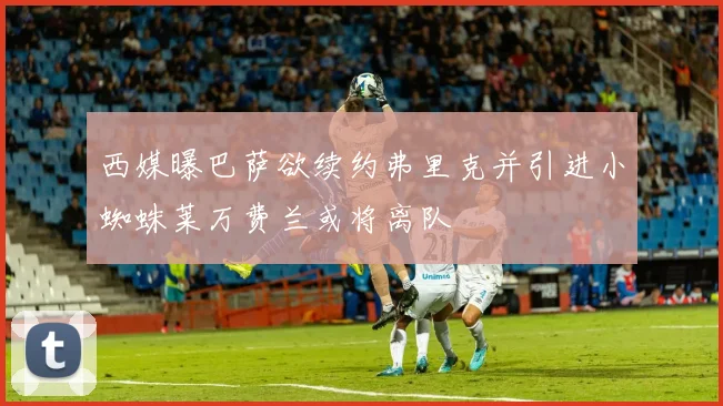 西媒曝巴萨欲续约弗里克并引进小蜘蛛莱万费兰或将离队