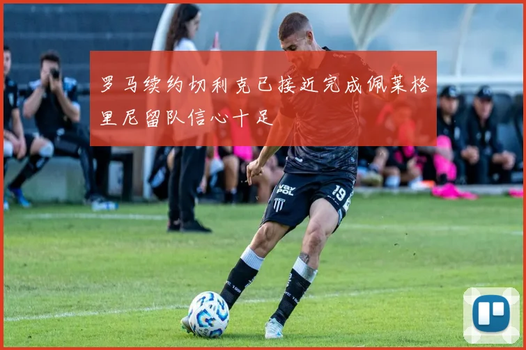 罗马续约切利克已接近完成佩莱格里尼留队信心十足