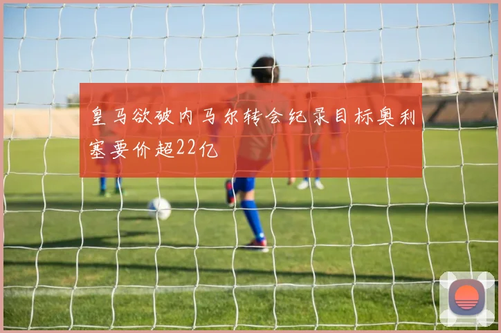 皇马欲破内马尔转会纪录目标奥利塞要价超22亿