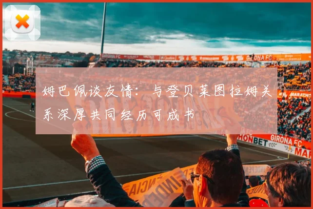 姆巴佩谈友情：与登贝莱图拉姆关系深厚共同经历可成书