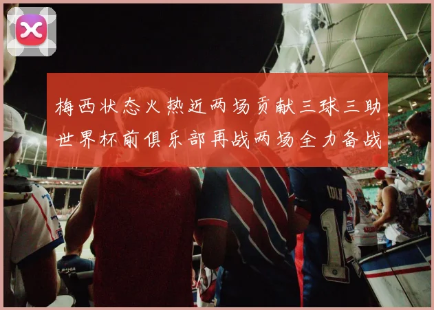 梅西状态火热近两场贡献三球三助世界杯前俱乐部再战两场全力备战大赛