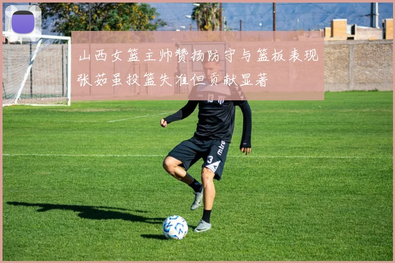 山西女篮主帅赞扬防守与篮板表现张茹虽投篮失准但贡献显著