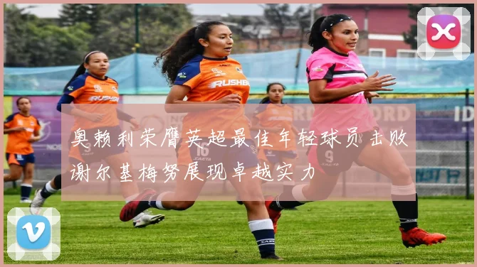 奥赖利荣膺英超最佳年轻球员击败谢尔基梅努展现卓越实力